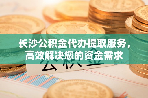 城口长沙公积金代办提取服务，高效解决您的资金需求
