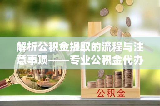 城口解析公积金提取的流程与注意事项——专业公积金代办提取咨询服务