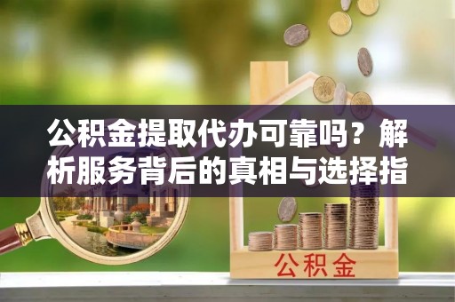 城口公积金提取代办可靠吗？解析服务背后的真相与选择指南