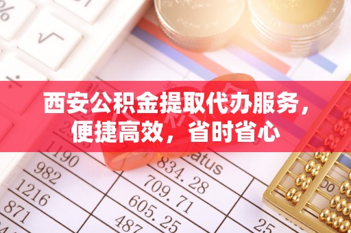 城口西安公积金提取代办服务，便捷高效，省时省心