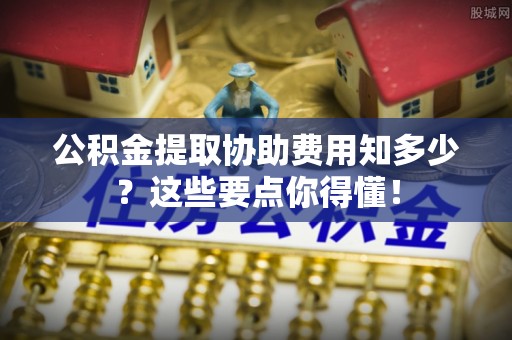 城口公积金提取协助费用知多少？这些要点你得懂！