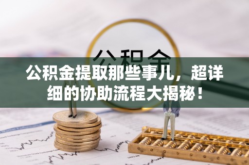 城口公积金提取那些事儿，超详细的协助流程大揭秘！