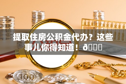 城口提取住房公积金代办？这些事儿你得知道！😎