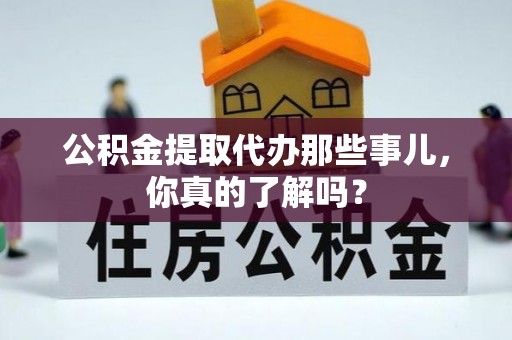 城口公积金提取代办那些事儿，你真的了解吗？
