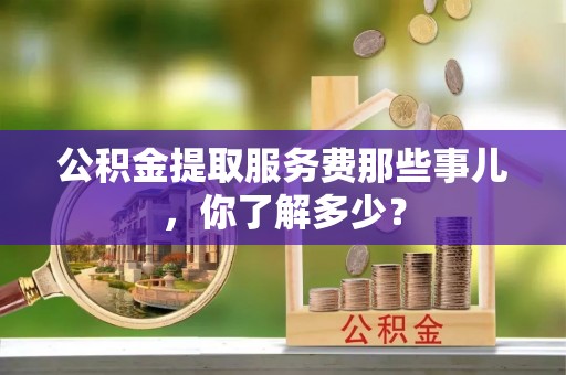城口公积金提取服务费那些事儿，你了解多少？
