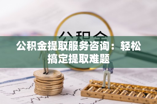 城口公积金提取服务咨询：轻松搞定提取难题