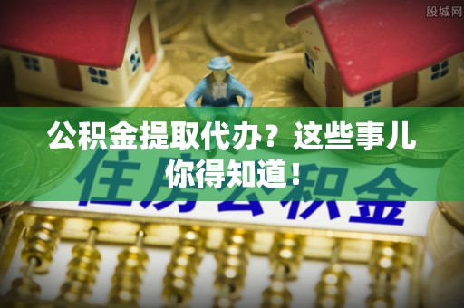 城口公积金提取代办？这些事儿你得知道！
