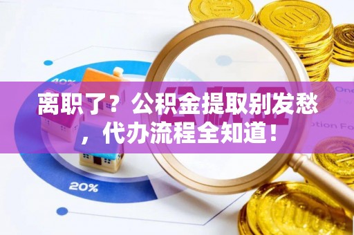 城口离职了？公积金提取别发愁，代办流程全知道！