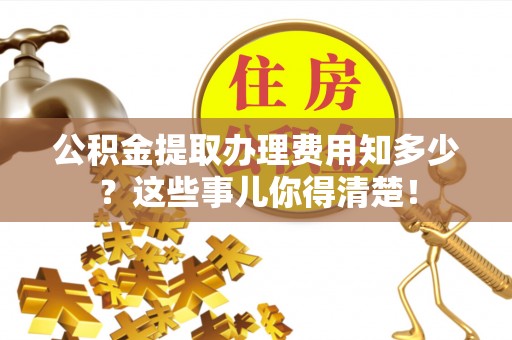 城口公积金提取办理费用知多少？这些事儿你得清楚！