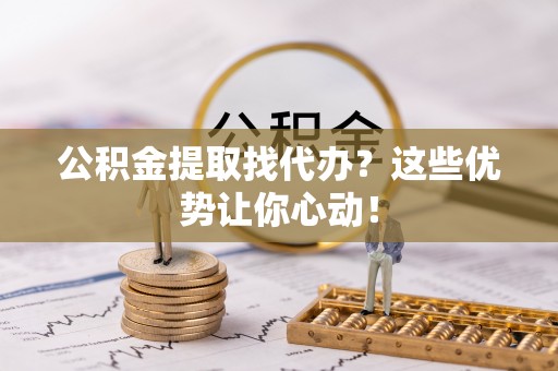 城口公积金提取找代办？这些优势让你心动！