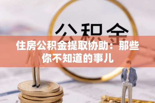 城口住房公积金提取协助：那些你不知道的事儿