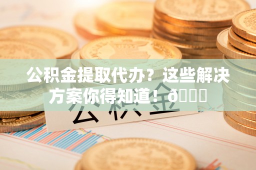城口公积金提取代办？这些解决方案你得知道！😎