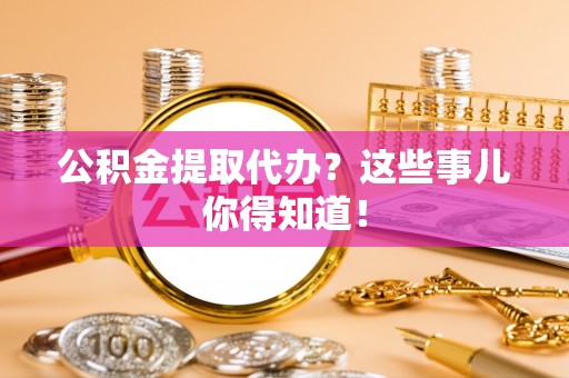 城口公积金提取代办？这些事儿你得知道！