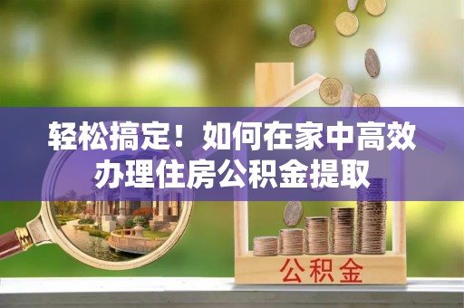 城口轻松搞定！如何在家中高效办理住房公积金提取
