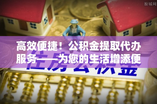 城口高效便捷！公积金提取代办服务——为您的生活增添便利